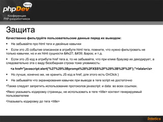 Защита
Качественно фильтруйте пользовательские данные перед их выводом:
•   Не забывайте про html теги и двойные кавычки
• Если это JS событие описанное в атрибуте html тега, помните, что нужно фильтровать не
только кавычки, но и их html сущности ' ' ' и т.д.
• Если это JS код в атрибуте href тега a, то не забывайте, что при клике браузер их декодирует, а
следовательно эта с виду безобидная строка тоже уязвимость:
    <a href="javascript:alert('%27%29%3Bprompt%28%2FXSS%2F%29%3B%2F%2F');">lalala</a>
•   Но лучше, конечно же, не хранить JS код в href, для этого есть OnClick:)
•   Не забывайте что экранирования кавычек при выводе в теге script не достаточно
•Также следует запретить использование протоколов javascript: и data: во всех ссылках.
•Явно указывать кодировку страницы, не использовать в теге <title> контент генерируемый
пользователем
•Указывать кодировку до тега <title>
 