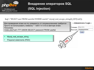 Внедрение операторов SQL
                              (SQL Injection)


    $sql = "SELECT user FROM userslist WHERE userid=".mysql_real_escape_string($_GET['uid']);

Для проведения атаки на эту уязвимость от злоумышленника требуется
просто не использовать символы " ' x00 r n x1a в векторе атаки.
Например:
/index.php?uid=-777 UNION SELECT password FROM userlist


•     Mysql_real_escape_string
•     Prepared statements (PDO)
 