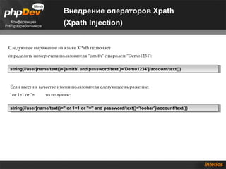Внедрение операторов Xpath
                           (Xpath Injection)


Следующее выражение на языке XPath позволяет
определить номер счета пользователя "jsmith" с паролем "Demo1234":


string(//user[name/text()='jsmith' and password/text()='Demo1234']/account/text())



Если ввести в качестве имени пользователя следующее выражение:
' or 1=1 or ''=   то получим:


string(//user[name/text()='' or 1=1 or ''='' and password/text()='foobar']/account/text())
 