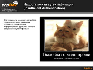 Недостаточная аутентификация
                     (Insufficient Authentication)


Эта уязвимость возникает, когда Web-
сервер позволяет атакующему
получать доступ к важной
информации или функциям сервера
без должной аутентификации
 
