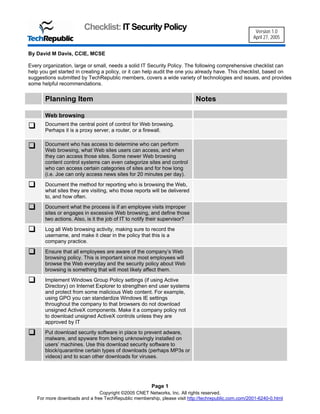 Checklist: IT Security Policy                                                 Version 1.0
                                                                                                     April 27, 2005


By David M Davis, CCIE, MCSE

Every organization, large or small, needs a solid IT Security Policy. The following comprehensive checklist can
help you get started in creating a policy, or it can help audit the one you already have. This checklist, based on
suggestions submitted by TechRepublic members, covers a wide variety of technologies and issues, and provides
some helpful recommendations.


       Planning Item                                                        Notes

       Web browsing
       Document the central point of control for Web browsing.
       Perhaps it is a proxy server, a router, or a firewall.

       Document who has access to determine who can perform
       Web browsing, what Web sites users can access, and when
       they can access those sites. Some newer Web browsing
       content control systems can even categorize sites and control
       who can access certain categories of sites and for how long
       (i.e. Joe can only access news sites for 20 minutes per day).
       Document the method for reporting who is browsing the Web,
       what sites they are visiting, who those reports will be delivered
       to, and how often.
       Document what the process is if an employee visits improper
       sites or engages in excessive Web browsing, and define those
       two actions. Also, is it the job of IT to notify their supervisor?
       Log all Web browsing activity, making sure to record the
       username, and make it clear in the policy that this is a
       company practice.
       Ensure that all employees are aware of the company’s Web
       browsing policy. This is important since most employees will
       browse the Web everyday and the security policy about Web
       browsing is something that will most likely affect them.
       Implement Windows Group Policy settings (if using Active
       Directory) on Internet Explorer to strengthen end user systems
       and protect from some malicious Web content. For example,
       using GPO you can standardize Windows IE settings
       throughout the company to that browsers do not download
       unsigned ActiveX components. Make it a company policy not
       to download unsigned ActiveX controls unless they are
       approved by IT
       Put download security software in place to prevent adware,
       malware, and spyware from being unknowingly installed on
       users’ machines. Use this download security software to
       block/quarantine certain types of downloads (perhaps MP3s or
       videos) and to scan other downloads for viruses.




                                                       Page 1
                               Copyright ©2005 CNET Networks, Inc. All rights reserved.
   For more downloads and a free TechRepublic membership, please visit http://techrepublic.com.com/2001-6240-0.html