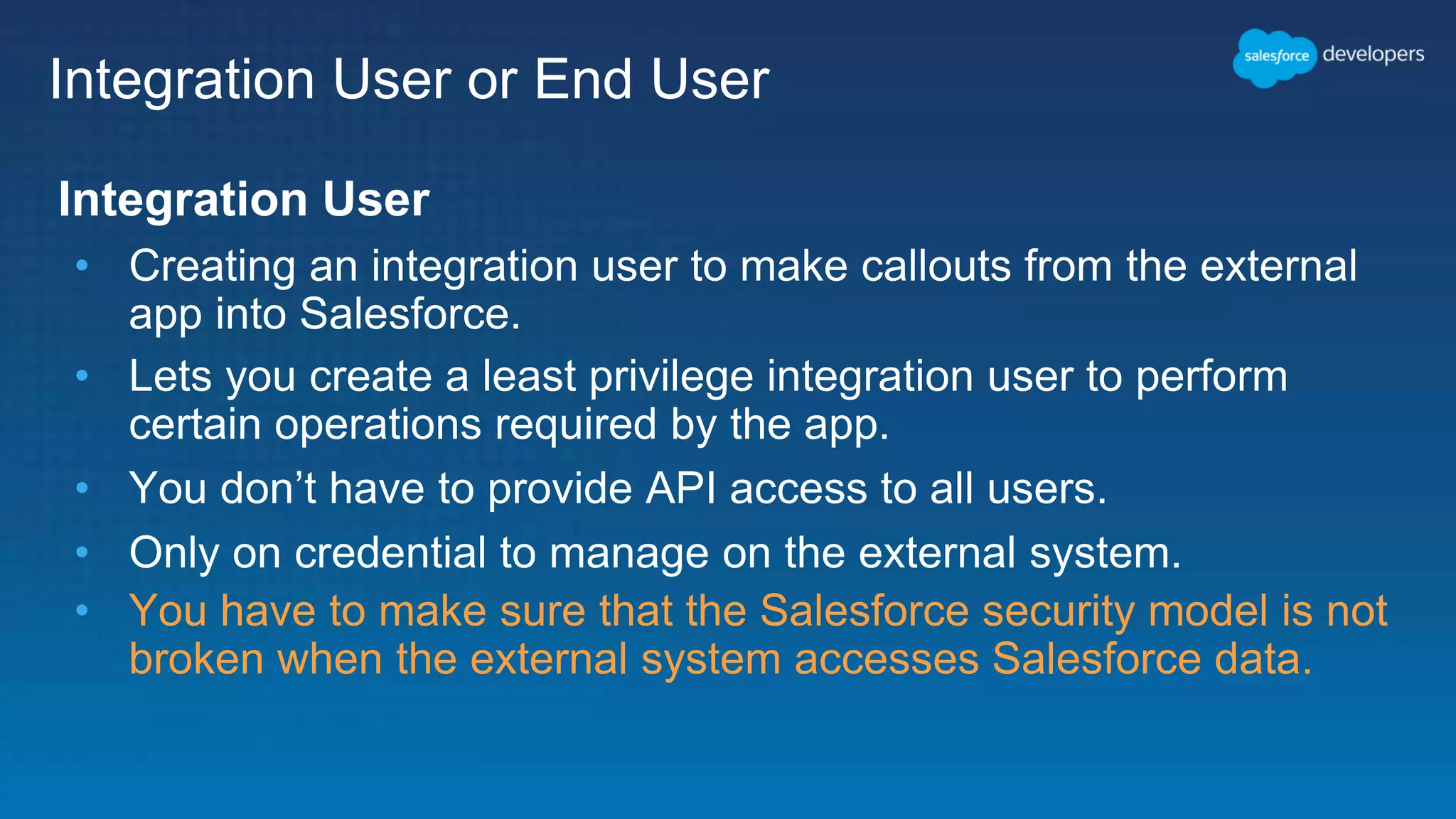 Integration User or End User Integration User • Creating an integration user to make callouts from the external app into Salesforce. • Lets you create a least privilege integration user to perform certain operations required by the app. • You don’t have to provide API access to all users. • Only on credential to manage on the external system. • You have to make sure that the Salesforce security model is not broken when the external system accesses Salesforce data. 
