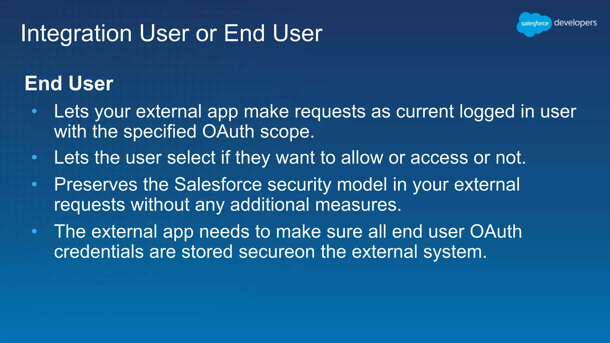 Integration User or End User End User • Lets your external app make requests as current logged in user with the specified OAuth scope. • Lets the user select if they want to allow or access or not. • Preserves the Salesforce security model in your external requests without any additional measures. • The external app needs to make sure all end user OAuth credentials are stored secureon the external system. 