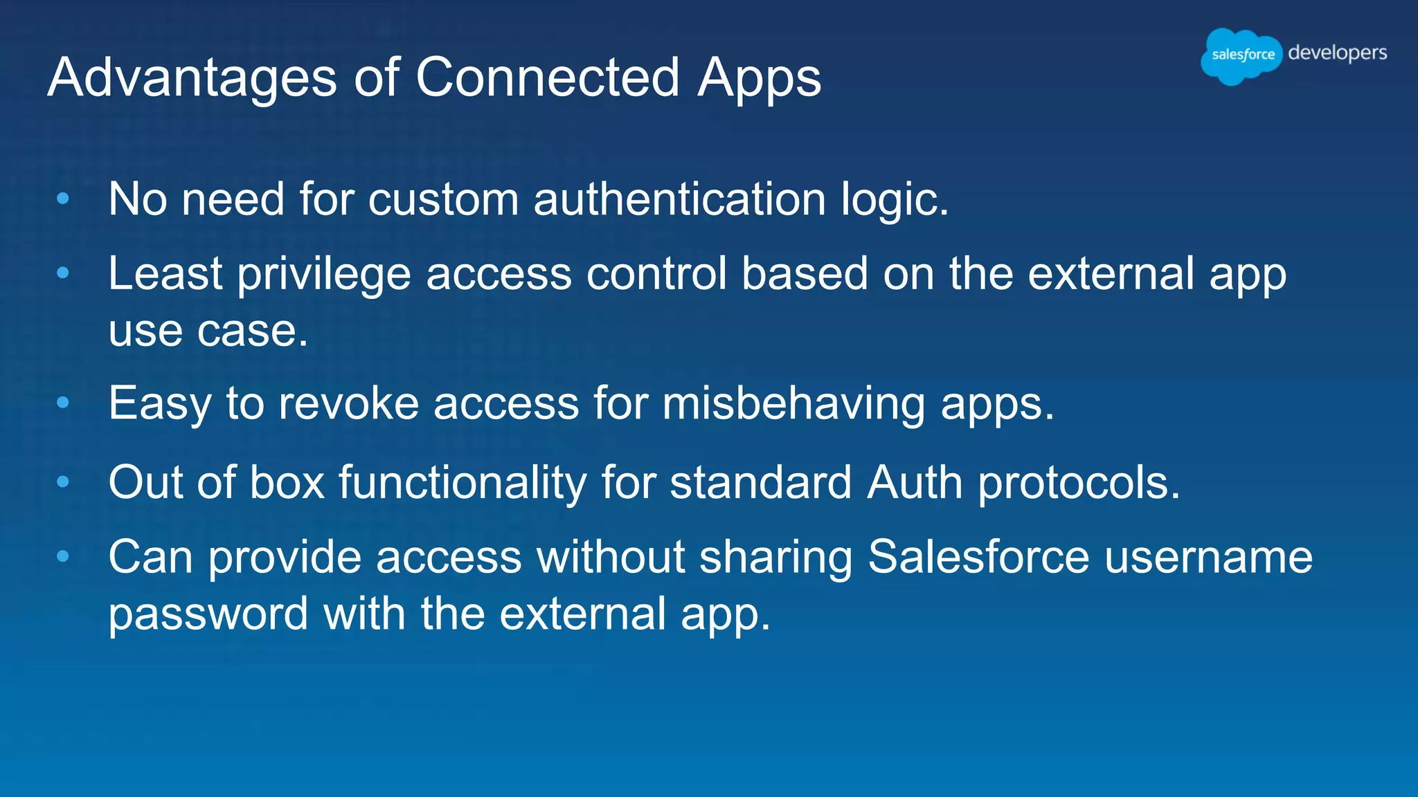 Advantages of Connected Apps • No need for custom authentication logic. • Least privilege access control based on the external app use case. • Easy to revoke access for misbehaving apps. • Out of box functionality for standard Auth protocols. • Can provide access without sharing Salesforce username password with the external app. 