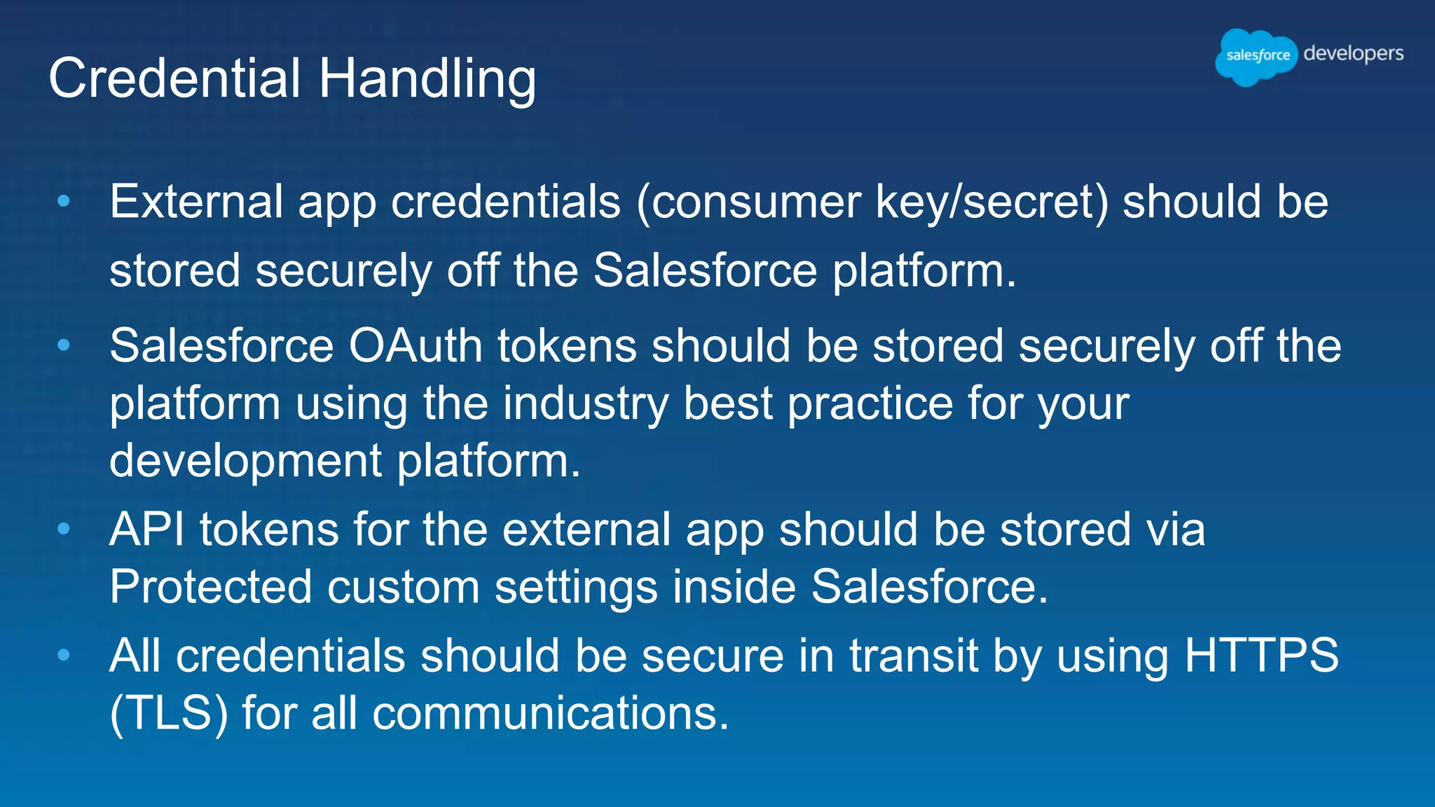 Credential Handling • External app credentials (consumer key/secret) should be stored securely off the Salesforce platform. • Salesforce OAuth tokens should be stored securely off the platform using the industry best practice for your development platform. • API tokens for the external app should be stored via Protected custom settings inside Salesforce. • All credentials should be secure in transit by using HTTPS (TLS) for all communications. 