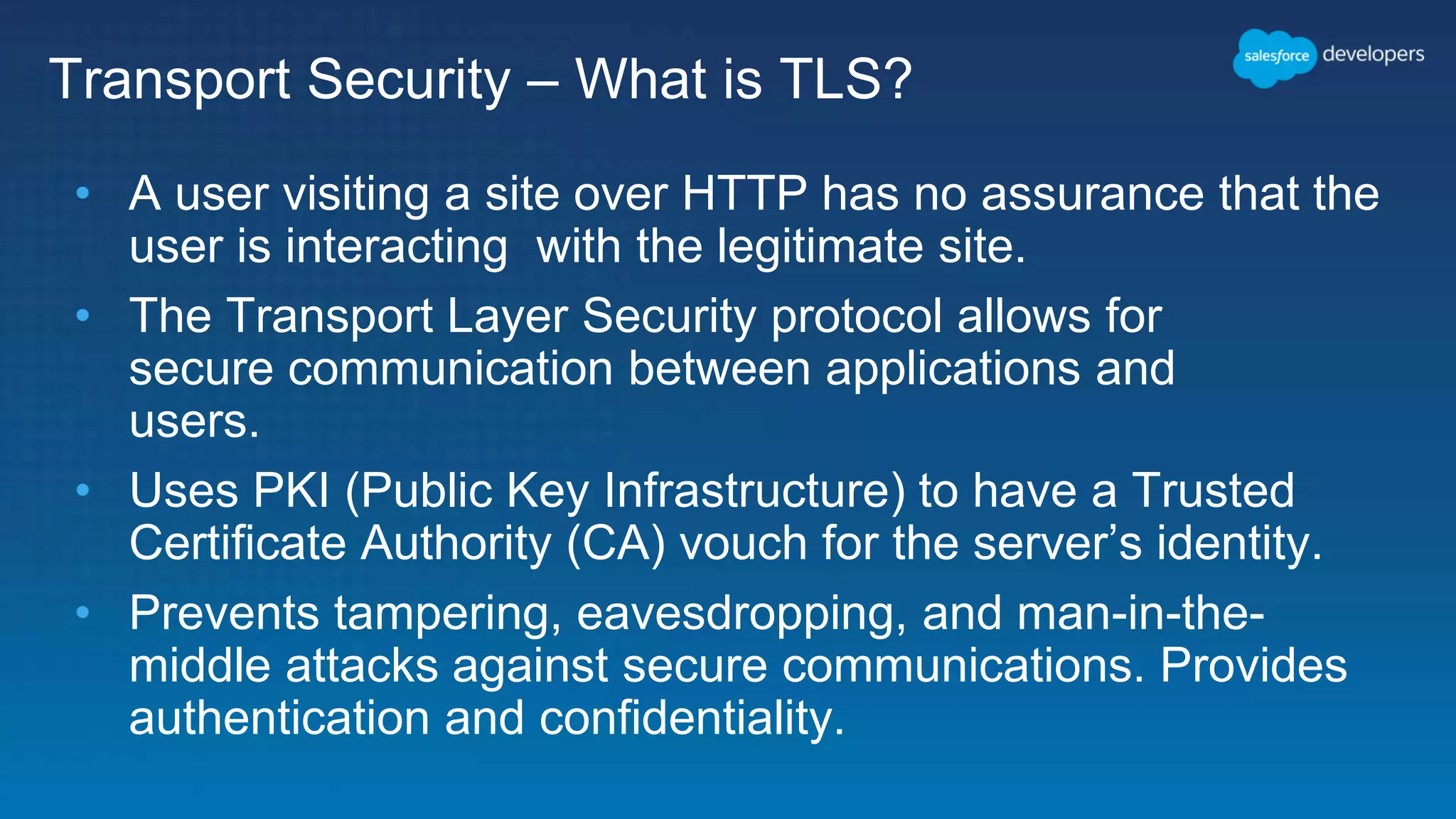 Transport Security – What is TLS? • A user visiting a site over HTTP has no assurance that the user is interacting with the legitimate site. • The Transport Layer Security protocol allows for secure communication between applications and users. • Uses PKI (Public Key Infrastructure) to have a Trusted Certificate Authority (CA) vouch for the server’s identity. • Prevents tampering, eavesdropping, and man-in-the- middle attacks against secure communications. Provides authentication and confidentiality. 