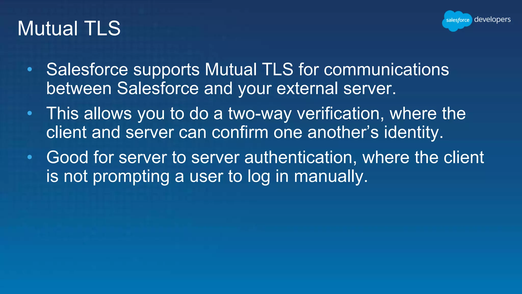 Mutual TLS • Salesforce supports Mutual TLS for communications between Salesforce and your external server. • This allows you to do a two-way verification, where the client and server can confirm one another’s identity. • Good for server to server authentication, where the client is not prompting a user to log in manually. 