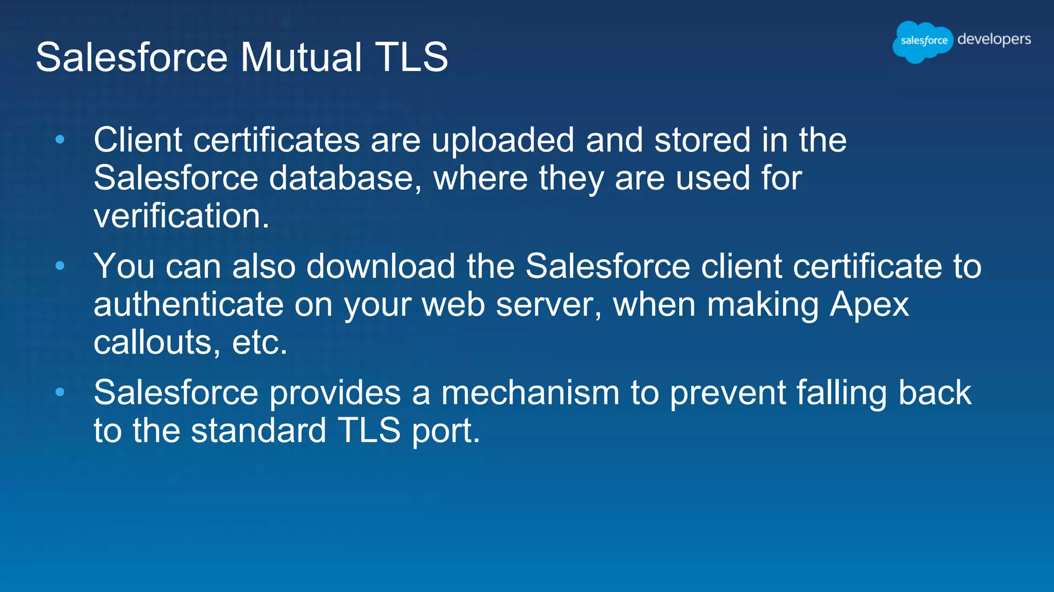 Salesforce Mutual TLS • Client certificates are uploaded and stored in the Salesforce database, where they are used for verification. • You can also download the Salesforce client certificate to authenticate on your web server, when making Apex callouts, etc. • Salesforce provides a mechanism to prevent falling back to the standard TLS port. 