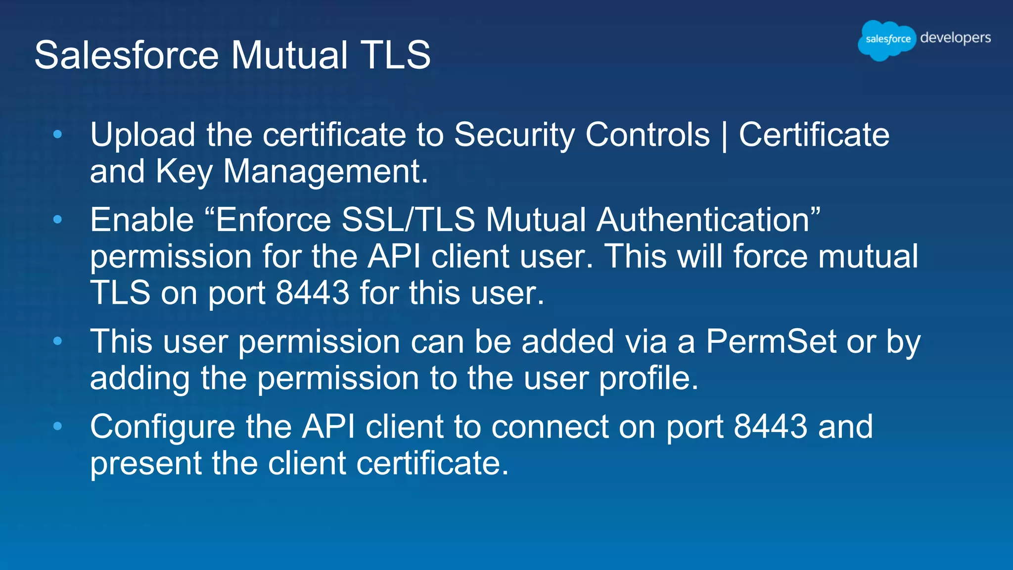 Salesforce Mutual TLS • Upload the certificate to Security Controls | Certificate and Key Management. • Enable “Enforce SSL/TLS Mutual Authentication” permission for the API client user. This will force mutual TLS on port 8443 for this user. • This user permission can be added via a PermSet or by adding the permission to the user profile. • Configure the API client to connect on port 8443 and present the client certificate. 