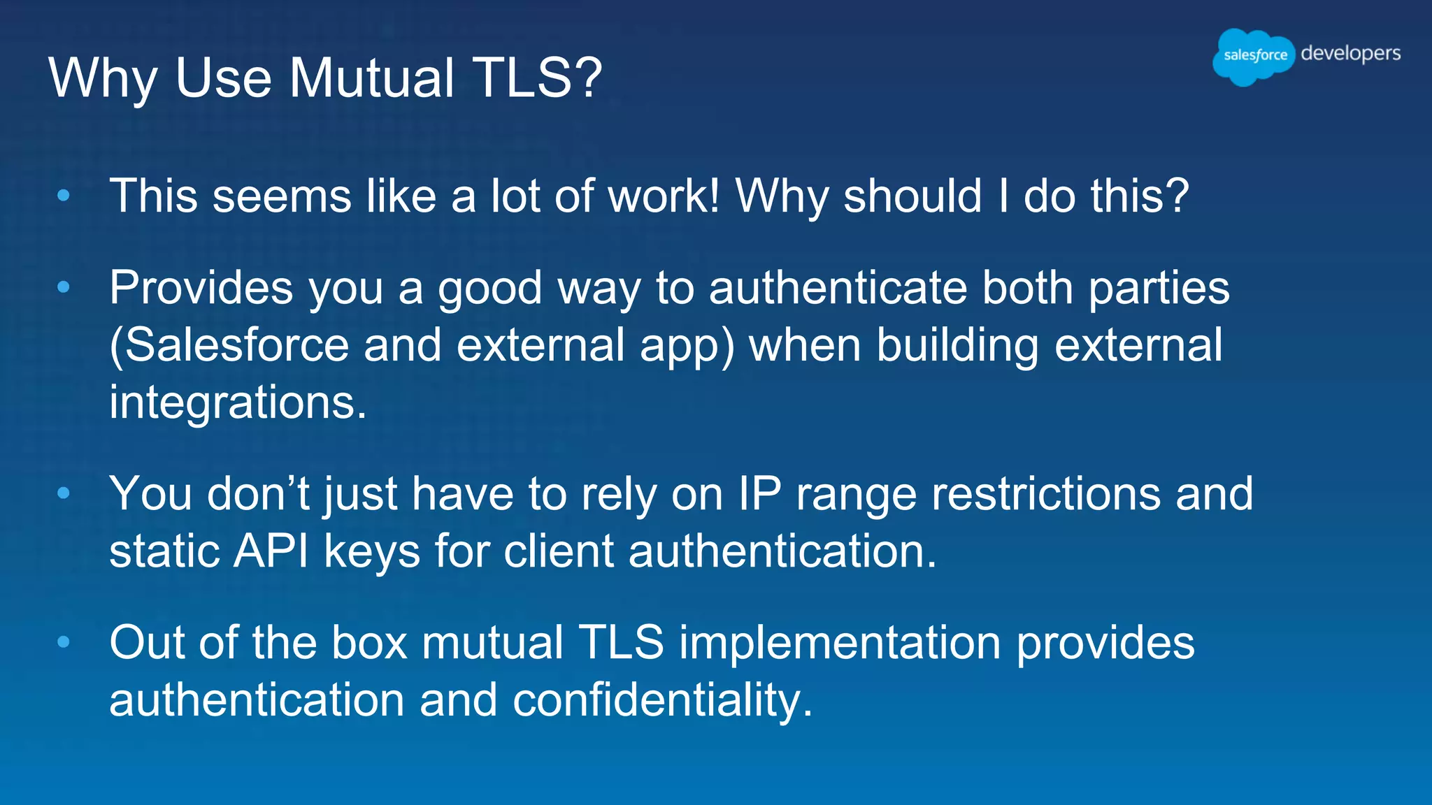 Why Use Mutual TLS? • This seems like a lot of work! Why should I do this? • Provides you a good way to authenticate both parties (Salesforce and external app) when building external integrations. • You don’t just have to rely on IP range restrictions and static API keys for client authentication. • Out of the box mutual TLS implementation provides authentication and confidentiality. 