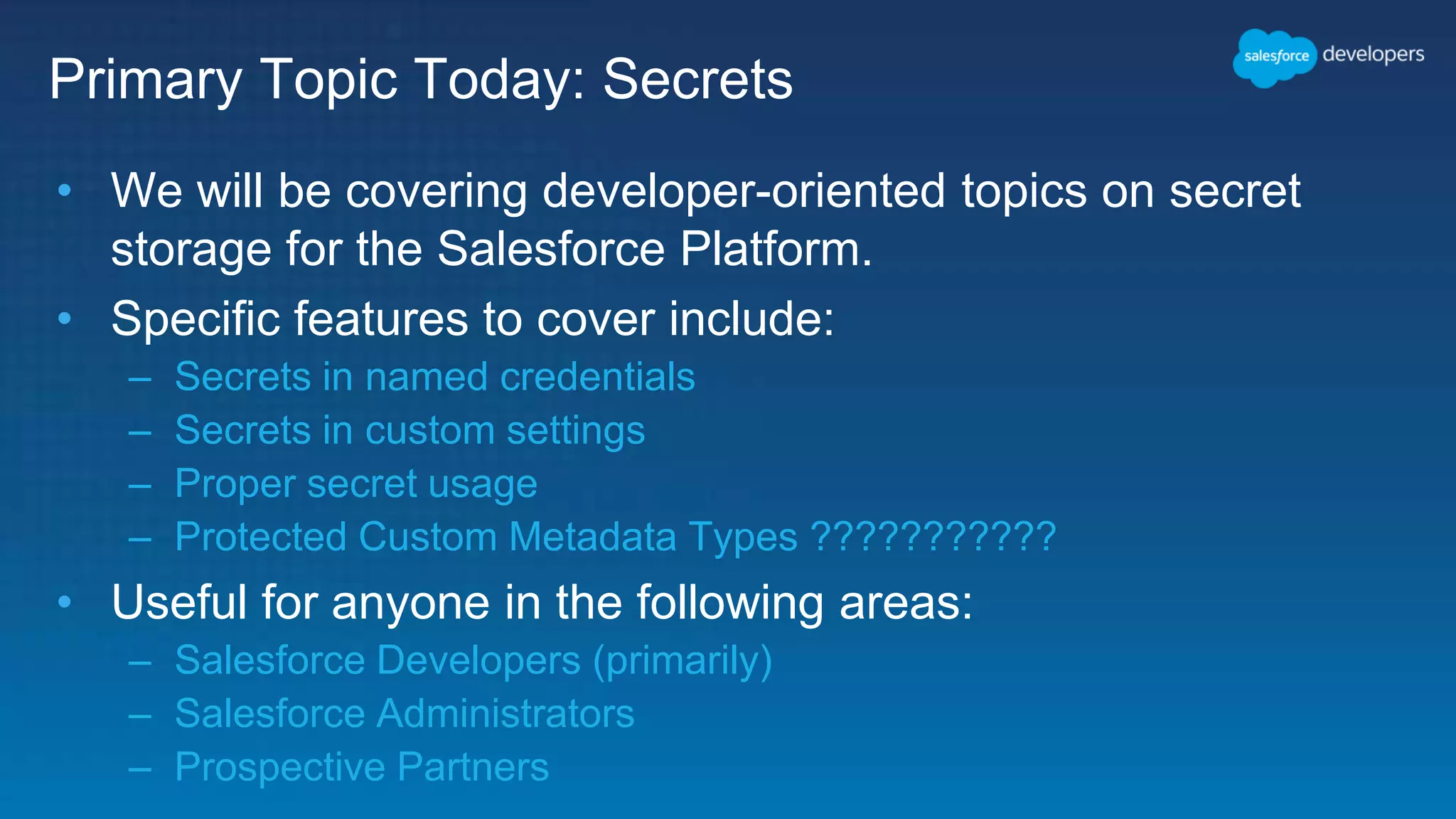 Primary Topic Today: Secrets • We will be covering developer-oriented topics on secret storage for the Salesforce Platform. • Specific features to cover include: – Secrets in named credentials – Secrets in custom settings – Proper secret usage – Protected Custom Metadata Types ??????????? • Useful for anyone in the following areas: – Salesforce Developers (primarily) – Salesforce Administrators – Prospective Partners 
