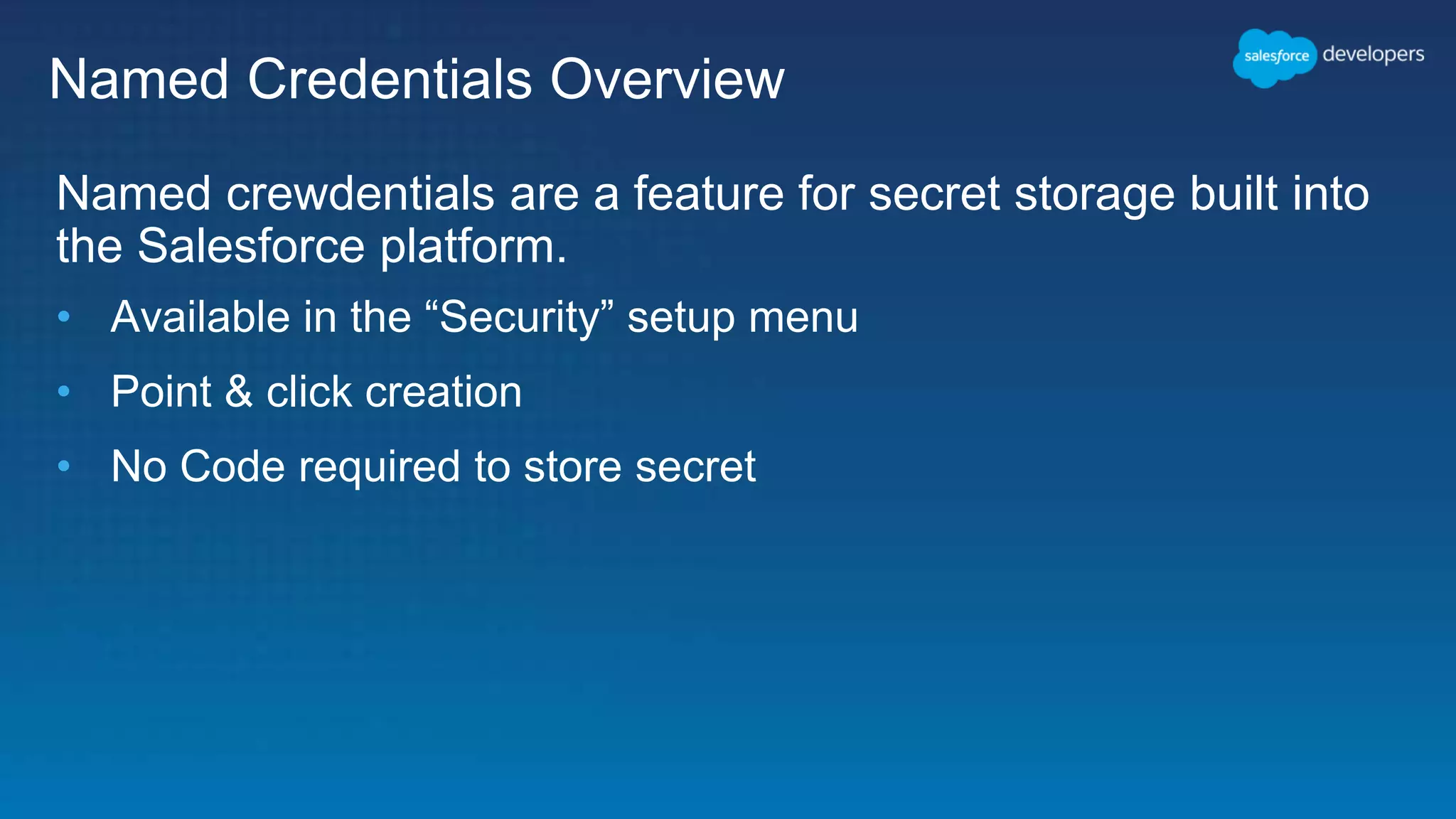 Named Credentials Overview Named crewdentials are a feature for secret storage built into the Salesforce platform. • Available in the “Security” setup menu • Point & click creation • No Code required to store secret 