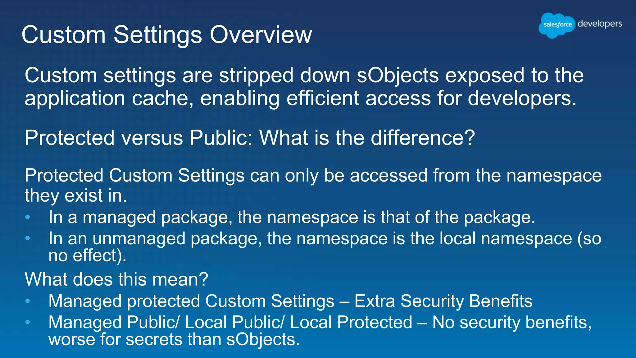 Custom Settings Overview Custom settings are stripped down sObjects exposed to the application cache, enabling efficient access for developers. Protected versus Public: What is the difference? Protected Custom Settings can only be accessed from the namespace they exist in. • In a managed package, the namespace is that of the package. • In an unmanaged package, the namespace is the local namespace (so no effect). What does this mean? • Managed protected Custom Settings – Extra Security Benefits • Managed Public/ Local Public/ Local Protected – No security benefits, worse for secrets than sObjects. 