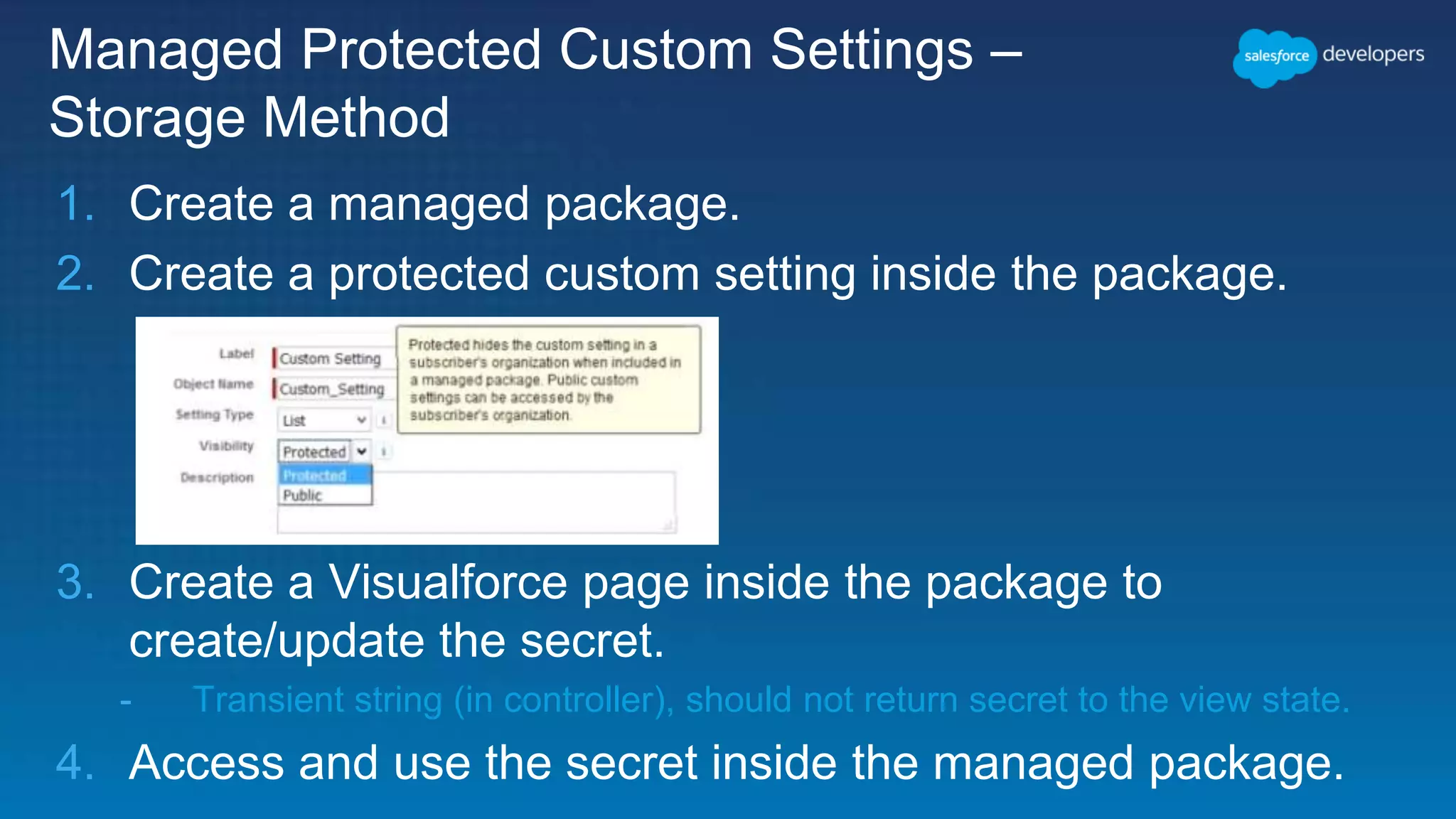 Managed Protected Custom Settings – Storage Method 1. Create a managed package. 2. Create a protected custom setting inside the package. 3. Create a Visualforce page inside the package to create/update the secret. - Transient string (in controller), should not return secret to the view state. 4. Access and use the secret inside the managed package. 
