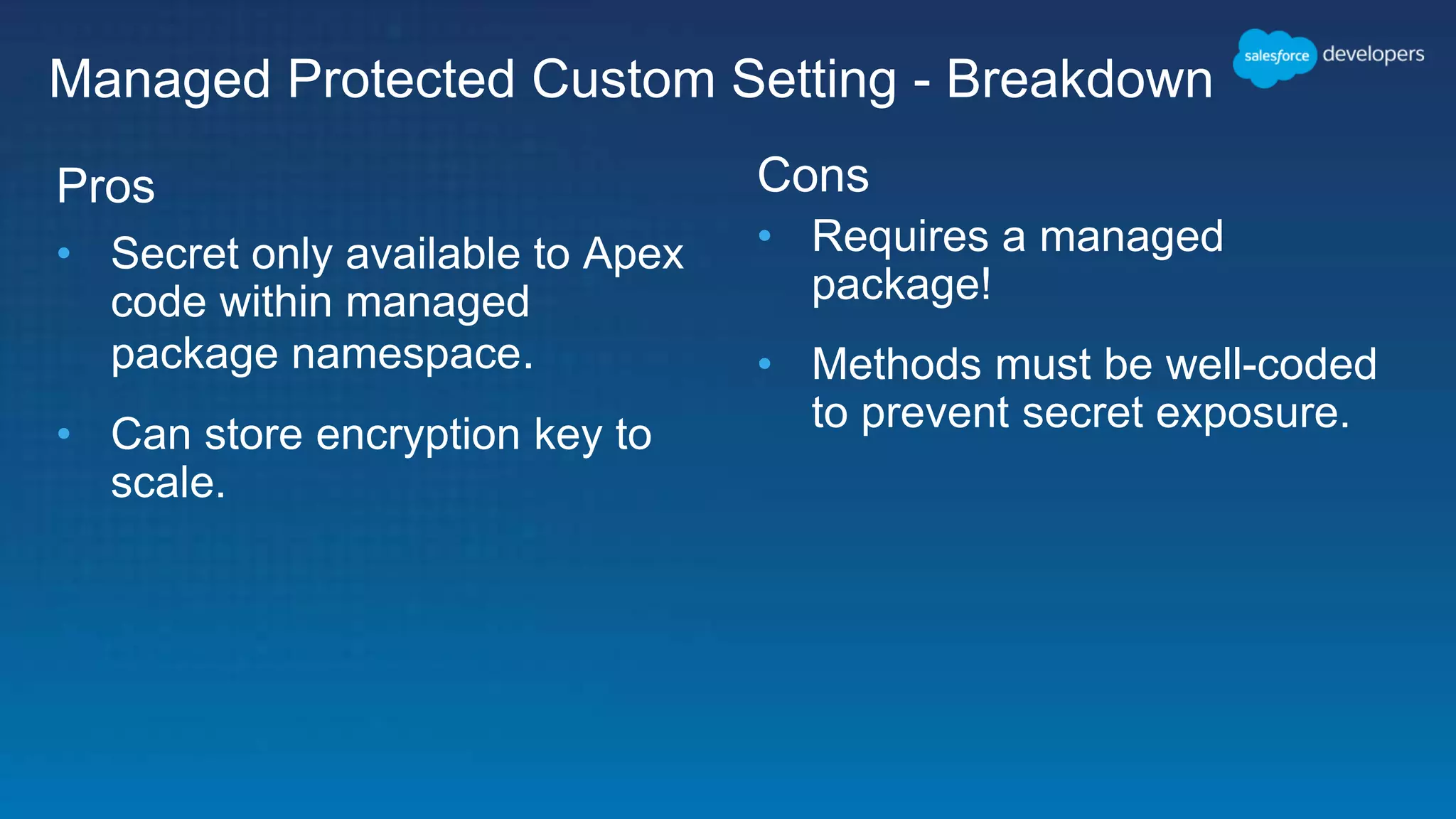 Pros • Secret only available to Apex code within managed package namespace. • Can store encryption key to scale. Cons • Requires a managed package! • Methods must be well-coded to prevent secret exposure. Managed Protected Custom Setting - Breakdown 
