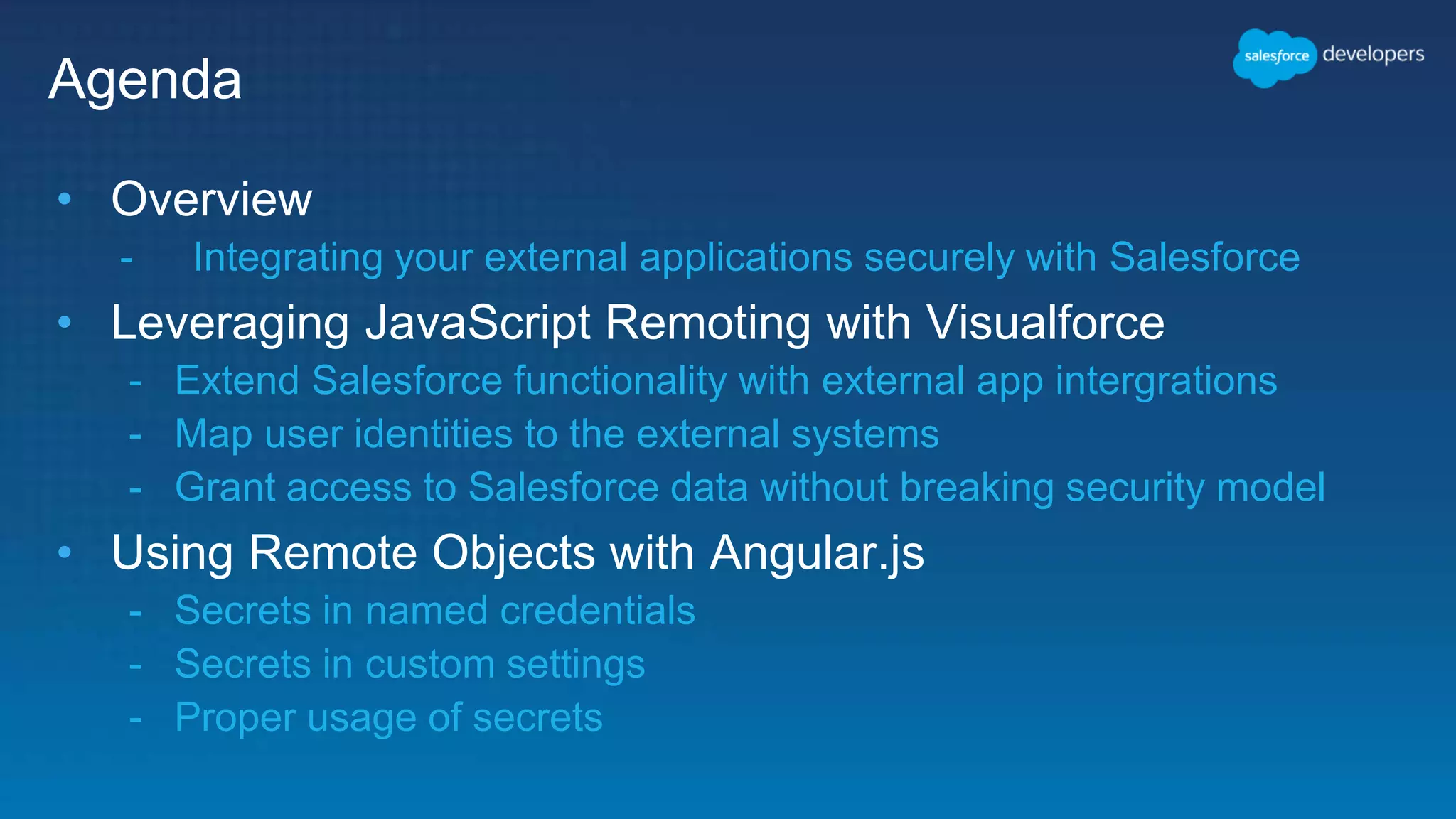Agenda • Overview - Integrating your external applications securely with Salesforce • Leveraging JavaScript Remoting with Visualforce - Extend Salesforce functionality with external app intergrations - Map user identities to the external systems - Grant access to Salesforce data without breaking security model • Using Remote Objects with Angular.js - Secrets in named credentials - Secrets in custom settings - Proper usage of secrets 