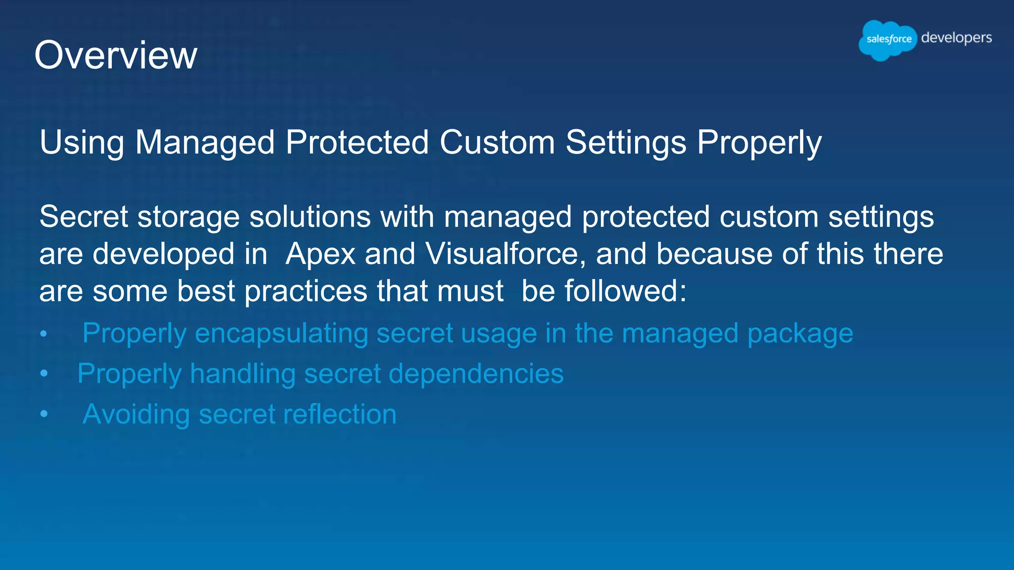 Overview Using Managed Protected Custom Settings Properly Secret storage solutions with managed protected custom settings are developed in Apex and Visualforce, and because of this there are some best practices that must be followed: • Properly encapsulating secret usage in the managed package • Properly handling secret dependencies • Avoiding secret reflection 