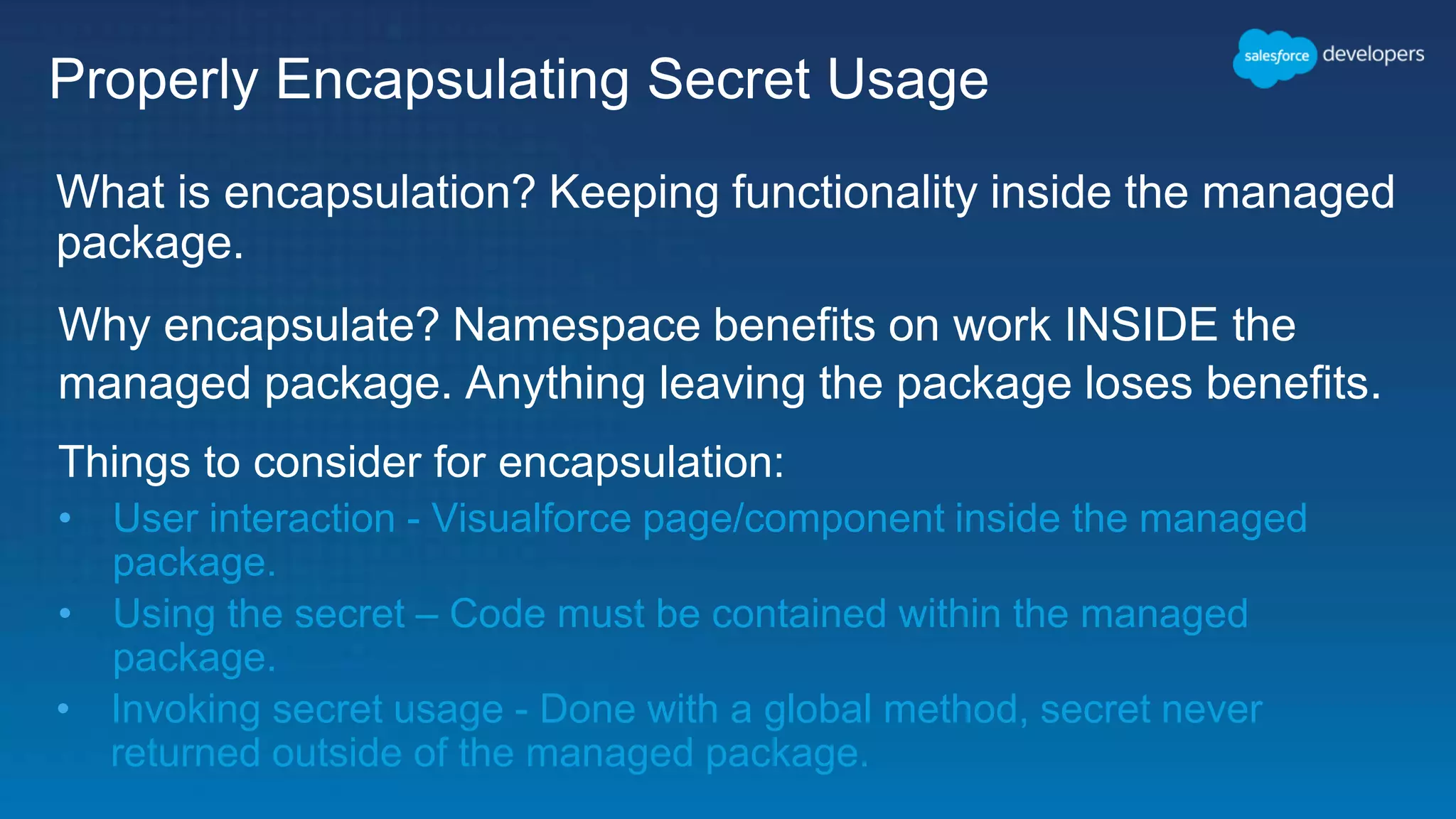 Properly Encapsulating Secret Usage What is encapsulation? Keeping functionality inside the managed package. Why encapsulate? Namespace benefits on work INSIDE the managed package. Anything leaving the package loses benefits. Things to consider for encapsulation: • User interaction - Visualforce page/component inside the managed package. • Using the secret – Code must be contained within the managed package. • Invoking secret usage - Done with a global method, secret never returned outside of the managed package. 