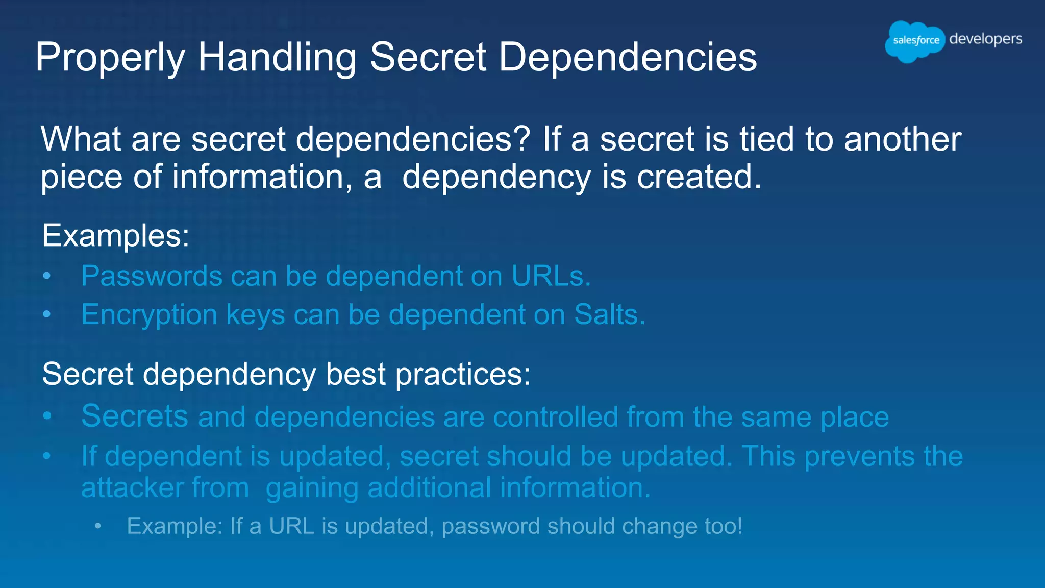 Properly Handling Secret Dependencies What are secret dependencies? If a secret is tied to another piece of information, a dependency is created. Examples: • Passwords can be dependent on URLs. • Encryption keys can be dependent on Salts. Secret dependency best practices: • Secrets and dependencies are controlled from the same place • If dependent is updated, secret should be updated. This prevents the attacker from gaining additional information. • Example: If a URL is updated, password should change too! 