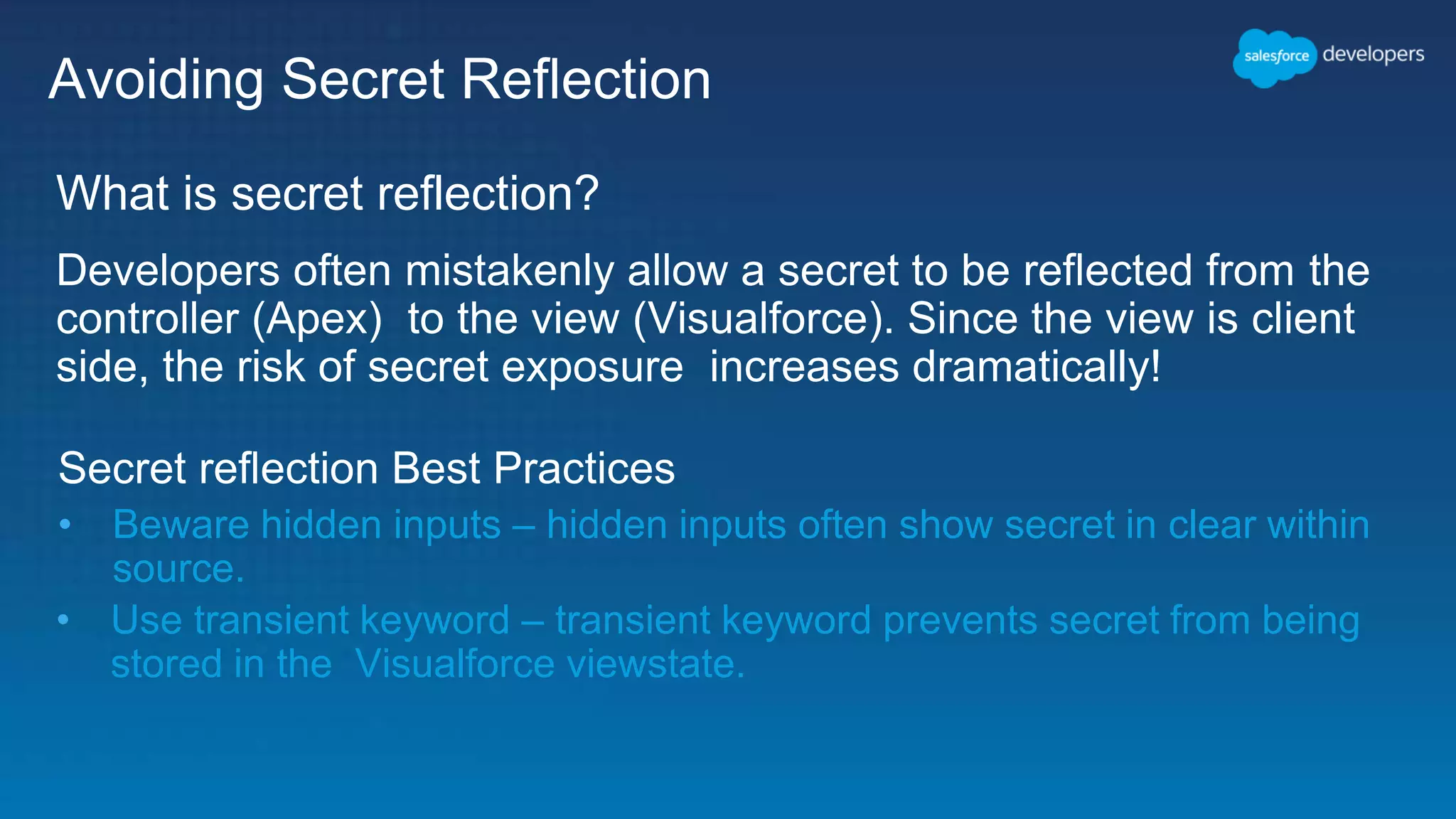 Avoiding Secret Reflection What is secret reflection? Developers often mistakenly allow a secret to be reflected from the controller (Apex) to the view (Visualforce). Since the view is client side, the risk of secret exposure increases dramatically! Secret reflection Best Practices • Beware hidden inputs – hidden inputs often show secret in clear within source. • Use transient keyword – transient keyword prevents secret from being stored in the Visualforce viewstate. 