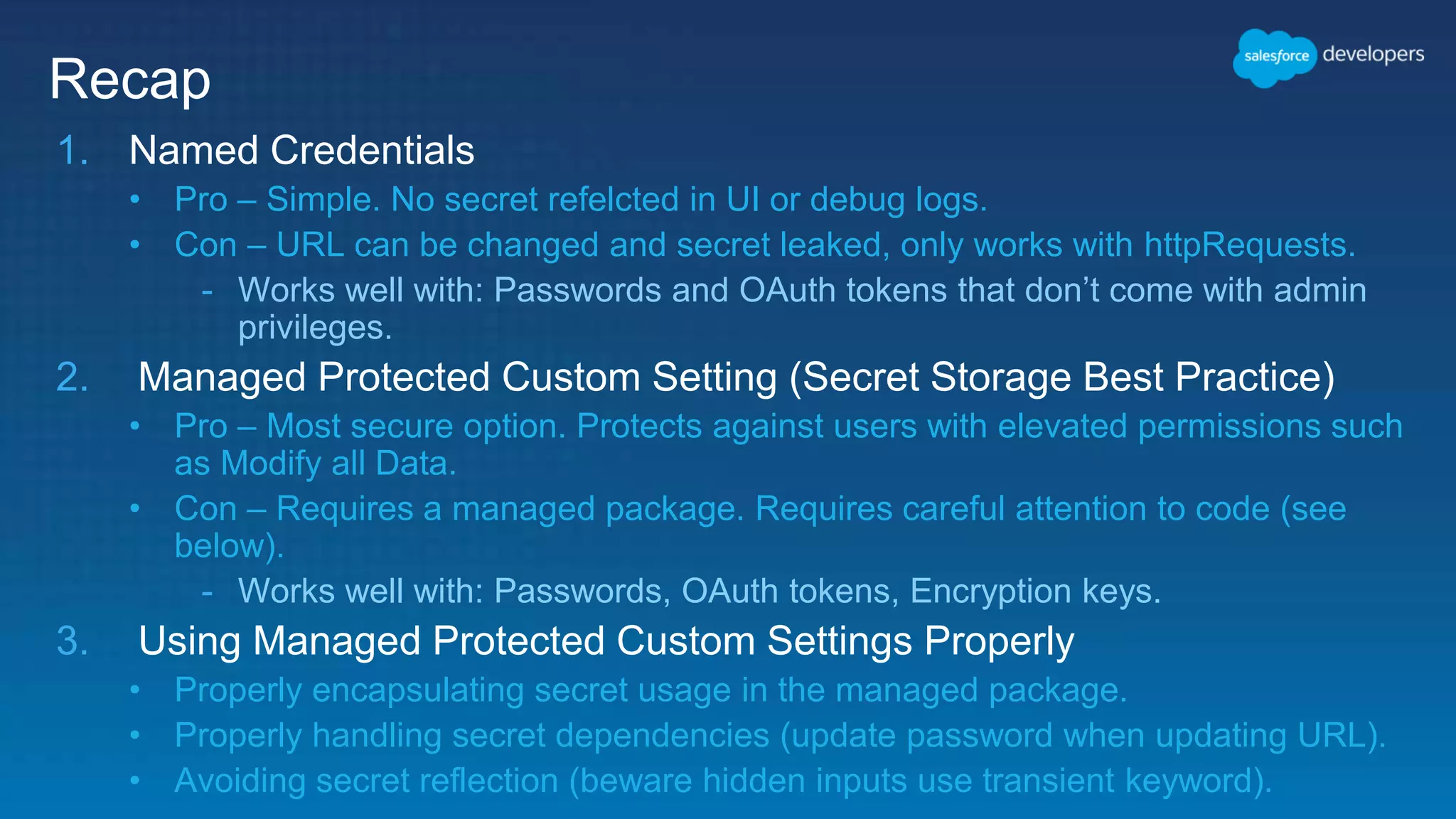 Recap 1. Named Credentials • Pro – Simple. No secret refelcted in UI or debug logs. • Con – URL can be changed and secret leaked, only works with httpRequests. - Works well with: Passwords and OAuth tokens that don’t come with admin privileges. 2. Managed Protected Custom Setting (Secret Storage Best Practice) • Pro – Most secure option. Protects against users with elevated permissions such as Modify all Data. • Con – Requires a managed package. Requires careful attention to code (see below). - Works well with: Passwords, OAuth tokens, Encryption keys. 3. Using Managed Protected Custom Settings Properly • Properly encapsulating secret usage in the managed package. • Properly handling secret dependencies (update password when updating URL). • Avoiding secret reflection (beware hidden inputs use transient keyword). 