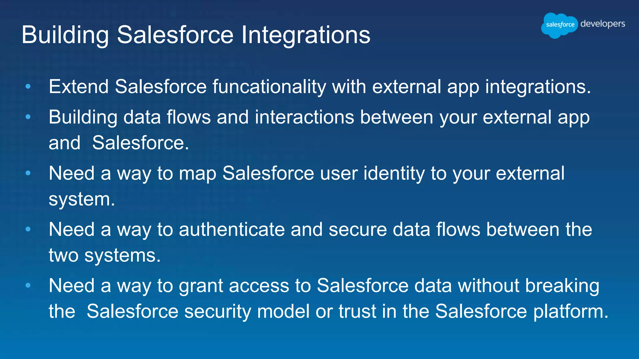 Building Salesforce Integrations • Extend Salesforce funcationality with external app integrations. • Building data flows and interactions between your external app and Salesforce. • Need a way to map Salesforce user identity to your external system. • Need a way to authenticate and secure data flows between the two systems. • Need a way to grant access to Salesforce data without breaking the Salesforce security model or trust in the Salesforce platform. 