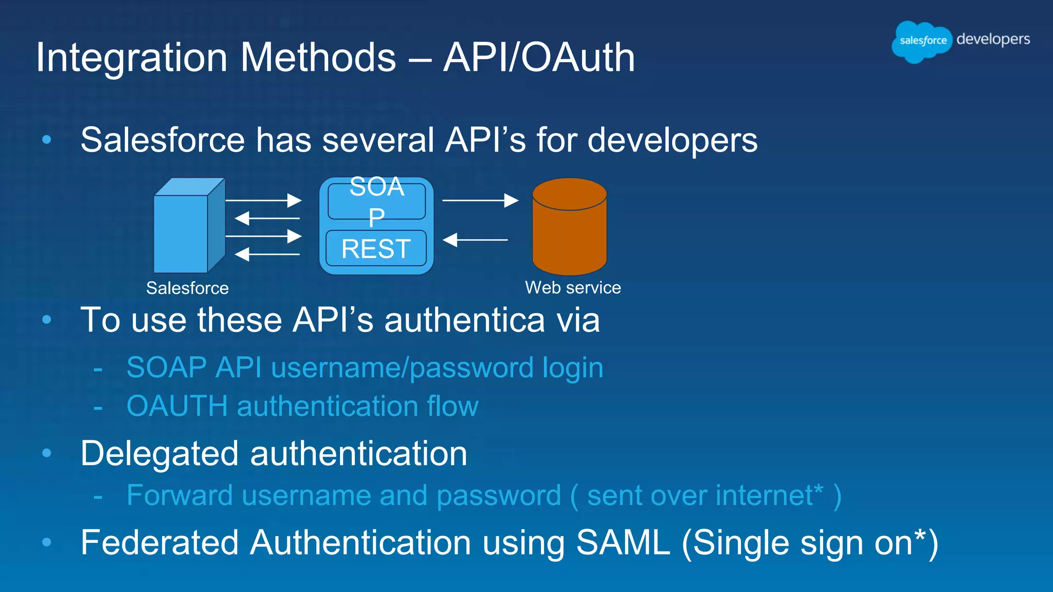 Integration Methods – API/OAuth • Salesforce has several API’s for developers • To use these API’s authentica via - SOAP API username/password login - OAUTH authentication flow • Delegated authentication - Forward username and password ( sent over internet* ) • Federated Authentication using SAML (Single sign on*) Salesforce Web service REST SOA P 