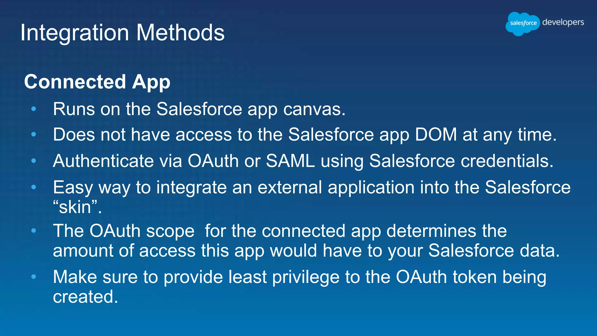 Integration Methods Connected App • Runs on the Salesforce app canvas. • Does not have access to the Salesforce app DOM at any time. • Authenticate via OAuth or SAML using Salesforce credentials. • Easy way to integrate an external application into the Salesforce “skin”. • The OAuth scope for the connected app determines the amount of access this app would have to your Salesforce data. • Make sure to provide least privilege to the OAuth token being created. 