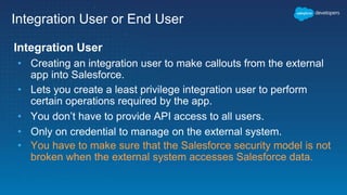 Integration User or End User
Integration User
• Creating an integration user to make callouts from the external
app into Salesforce.
• Lets you create a least privilege integration user to perform
certain operations required by the app.
• You don’t have to provide API access to all users.
• Only on credential to manage on the external system.
• You have to make sure that the Salesforce security model is not
broken when the external system accesses Salesforce data.
 