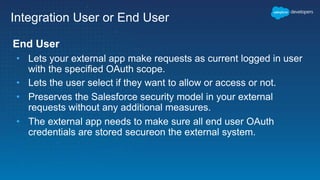 Integration User or End User
End User
• Lets your external app make requests as current logged in user
with the specified OAuth scope.
• Lets the user select if they want to allow or access or not.
• Preserves the Salesforce security model in your external
requests without any additional measures.
• The external app needs to make sure all end user OAuth
credentials are stored secureon the external system.
 
