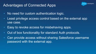 Advantages of Connected Apps
• No need for custom authentication logic.
• Least privilege access control based on the external app
use case.
• Easy to revoke access for misbehaving apps.
• Out of box functionality for standard Auth protocols.
• Can provide access without sharing Salesforce username
password with the external app.
 