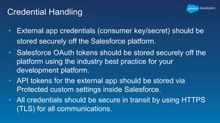 Credential Handling
• External app credentials (consumer key/secret) should be
stored securely off the Salesforce platform.
• Salesforce OAuth tokens should be stored securely off the
platform using the industry best practice for your
development platform.
• API tokens for the external app should be stored via
Protected custom settings inside Salesforce.
• All credentials should be secure in transit by using HTTPS
(TLS) for all communications.
 