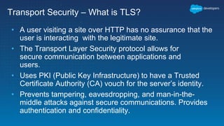 Transport Security – What is TLS?
• A user visiting a site over HTTP has no assurance that the
user is interacting with the legitimate site.
• The Transport Layer Security protocol allows for
secure communication between applications and
users.
• Uses PKI (Public Key Infrastructure) to have a Trusted
Certificate Authority (CA) vouch for the server’s identity.
• Prevents tampering, eavesdropping, and man-in-the-
middle attacks against secure communications. Provides
authentication and confidentiality.
 