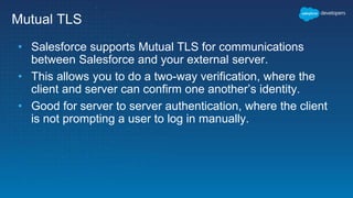 Mutual TLS
• Salesforce supports Mutual TLS for communications
between Salesforce and your external server.
• This allows you to do a two-way verification, where the
client and server can confirm one another’s identity.
• Good for server to server authentication, where the client
is not prompting a user to log in manually.
 