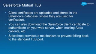 Salesforce Mutual TLS
• Client certificates are uploaded and stored in the
Salesforce database, where they are used for
verification.
• You can also download the Salesforce client certificate to
authenticate on your web server, when making Apex
callouts, etc.
• Salesforce provides a mechanism to prevent falling back
to the standard TLS port.
 
