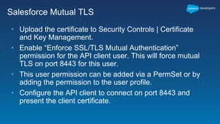 Salesforce Mutual TLS
• Upload the certificate to Security Controls | Certificate
and Key Management.
• Enable “Enforce SSL/TLS Mutual Authentication”
permission for the API client user. This will force mutual
TLS on port 8443 for this user.
• This user permission can be added via a PermSet or by
adding the permission to the user profile.
• Configure the API client to connect on port 8443 and
present the client certificate.
 