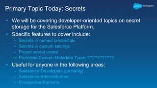 Primary Topic Today: Secrets
• We will be covering developer-oriented topics on secret
storage for the Salesforce Platform.
• Specific features to cover include:
– Secrets in named credentials
– Secrets in custom settings
– Proper secret usage
– Protected Custom Metadata Types ???????????
• Useful for anyone in the following areas:
– Salesforce Developers (primarily)
– Salesforce Administrators
– Prospective Partners
 