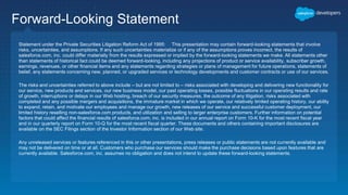 Forward-Looking Statement
Statement under the Private Securities Litigation Reform Act of 1995: This presentation may contain forward-looking statements that involve
risks, uncertainties, and assumptions. If any such uncertainties materialize or if any of the assumptions proves incorrect, the results of
salesforce.com, inc. could differ materially from the results expressed or implied by the forward-looking statements we make. All statements other
than statements of historical fact could be deemed forward-looking, including any projections of product or service availability, subscriber growth,
earnings, revenues, or other financial items and any statements regarding strategies or plans of management for future operations, statements of
belief, any statements concerning new, planned, or upgraded services or technology developments and customer contracts or use of our services.
The risks and uncertainties referred to above include – but are not limited to – risks associated with developing and delivering new functionality for
our service, new products and services, our new business model, our past operating losses, possible fluctuations in our operating results and rate
of growth, interruptions or delays in our Web hosting, breach of our security measures, the outcome of any litigation, risks associated with
completed and any possible mergers and acquisitions, the immature market in which we operate, our relatively limited operating history, our ability
to expand, retain, and motivate our employees and manage our growth, new releases of our service and successful customer deployment, our
limited history reselling non-salesforce.com products, and utilization and selling to larger enterprise customers. Further information on potential
factors that could affect the financial results of salesforce.com, inc. is included in our annual report on Form 10-K for the most recent fiscal year
and in our quarterly report on Form 10-Q for the most recent fiscal quarter. These documents and others containing important disclosures are
available on the SEC Filings section of the Investor Information section of our Web site.
Any unreleased services or features referenced in this or other presentations, press releases or public statements are not currently available and
may not be delivered on time or at all. Customers who purchase our services should make the purchase decisions based upon features that are
currently available. Salesforce.com, inc. assumes no obligation and does not intend to update these forward-looking statements.
 