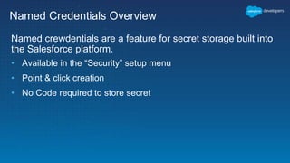 Named Credentials Overview
Named crewdentials are a feature for secret storage built into
the Salesforce platform.
• Available in the “Security” setup menu
• Point & click creation
• No Code required to store secret
 
