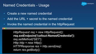Named Credentials - Usage
• Create a new named credential
• Add the URL + secret to the named credential
• Invoke the named credential in the httpRequest
HttpRequest req = new HttpRequest();
req.setEndpoint('callout:NamedCredential');
req.setMethod('GET');
Http http = new Http();
HTTPResponse res = http.send(req);
return res.getBody();
 
