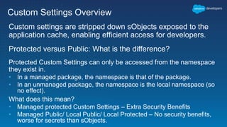 Custom Settings Overview
Custom settings are stripped down sObjects exposed to the
application cache, enabling efficient access for developers.
Protected versus Public: What is the difference?
Protected Custom Settings can only be accessed from the namespace
they exist in.
• In a managed package, the namespace is that of the package.
• In an unmanaged package, the namespace is the local namespace (so
no effect).
What does this mean?
• Managed protected Custom Settings – Extra Security Benefits
• Managed Public/ Local Public/ Local Protected – No security benefits,
worse for secrets than sObjects.
 
