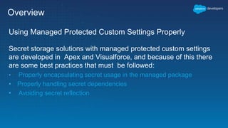 Overview
Using Managed Protected Custom Settings Properly
Secret storage solutions with managed protected custom settings
are developed in Apex and Visualforce, and because of this there
are some best practices that must be followed:
• Properly encapsulating secret usage in the managed package
• Properly handling secret dependencies
• Avoiding secret reflection
 