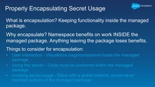 Properly Encapsulating Secret Usage
What is encapsulation? Keeping functionality inside the managed
package.
Why encapsulate? Namespace benefits on work INSIDE the
managed package. Anything leaving the package loses benefits.
Things to consider for encapsulation:
• User interaction - Visualforce page/component inside the managed
package.
• Using the secret – Code must be contained within the managed
package.
• Invoking secret usage - Done with a global method, secret never
returned outside of the managed package.
 
