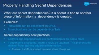 Properly Handling Secret Dependencies
What are secret dependencies? If a secret is tied to another
piece of information, a dependency is created.
Examples:
• Passwords can be dependent on URLs.
• Encryption keys can be dependent on Salts.
Secret dependency best practices:
• Secrets and dependencies are controlled from the same place
• If dependent is updated, secret should be updated. This prevents the
attacker from gaining additional information.
• Example: If a URL is updated, password should change too!
 