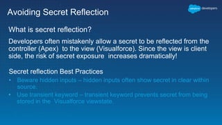 Avoiding Secret Reflection
What is secret reflection?
Developers often mistakenly allow a secret to be reflected from the
controller (Apex) to the view (Visualforce). Since the view is client
side, the risk of secret exposure increases dramatically!
Secret reflection Best Practices
• Beware hidden inputs – hidden inputs often show secret in clear within
source.
• Use transient keyword – transient keyword prevents secret from being
stored in the Visualforce viewstate.
 
