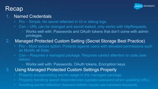 Recap
1. Named Credentials
• Pro – Simple. No secret refelcted in UI or debug logs.
• Con – URL can be changed and secret leaked, only works with httpRequests.
- Works well with: Passwords and OAuth tokens that don’t come with admin
privileges.
2. Managed Protected Custom Setting (Secret Storage Best Practice)
• Pro – Most secure option. Protects against users with elevated permissions such
as Modify all Data.
• Con – Requires a managed package. Requires careful attention to code (see
below).
- Works well with: Passwords, OAuth tokens, Encryption keys.
3. Using Managed Protected Custom Settings Properly
• Properly encapsulating secret usage in the managed package.
• Properly handling secret dependencies (update password when updating URL).
• Avoiding secret reflection (beware hidden inputs use transient keyword).
 