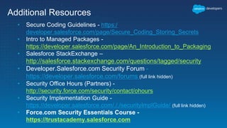 Additional Resources
• Secure Coding Guidelines - https:/
developer.salesforce.com/page/Secure_Coding_Storing_Secrets
• Intro to Managed Packages -
https://developer.salesforce.com/page/An_Introduction_to_Packaging
• Salesforce StackExchange –
http://salesforce.stackexchange.com/questions/tagged/security
• Developer.Salesforce.com Security Forum -
https://developer.salesforce.com/forums (full link hidden)
• Security Office Hours (Partners) -
http://security.force.com/security/contact/ohours
• Security Implementation Guide -
https://developer.salesforce.com/././securityImplGuide/ (full link hidden)
• Force.com Security Essentials Course -
https://trustacademy.salesforce.com
 