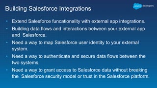 Building Salesforce Integrations
• Extend Salesforce funcationality with external app integrations.
• Building data flows and interactions between your external app
and Salesforce.
• Need a way to map Salesforce user identity to your external
system.
• Need a way to authenticate and secure data flows between the
two systems.
• Need a way to grant access to Salesforce data without breaking
the Salesforce security model or trust in the Salesforce platform.
 
