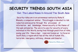 SECURITY TRENDS SOUTH ASIA
Get The Latest News In Around The South Asia
Security-risks.com is an autonomous venture by Rahul K
Bhonsle, a competent soldier. This struggle is devoted to risk
reduction and security through the processes of
information and knowledge. Human security is the theme of
this web enterprise. The aim is to care for security of every
individual in this World, saving lives through prediction of risks,
saving your life. Now a days reserves license us to focus on
South Asia, a region which has all the risk of human life,
terrorism, insurgency, militancy, disease and disaster.

 